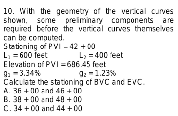 With the geometry of the vertical curves
shown, some preliminary components are
required before the vertical curves themselves
can be computed.
Stationing of PVI=42+00
L_1=600 feet L_2=400 feet
E levation of PVI=686.45 feet
g_1=3.34% g_2=1.23%
Calculate the stationing of BVC and EVC.
A. 36+00 and 46+00
B. 38+00 and 48+00
C . 34+00 and 44+00