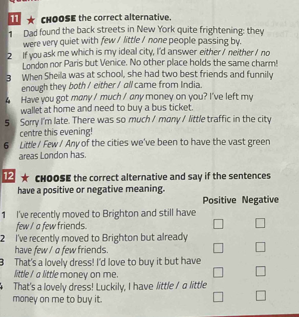 11 ★ CHOOSE the correct alternative.
1 Dad found the back streets in New York quite frightening: they
were very quiet with few / little / none people passing by.
2 If you ask me which is my ideal city, I’d answer either / neither / no
London nor Paris but Venice. No other place holds the same charm!
3 When Sheila was at school, she had two best friends and funnily
enough they both / either / all came from India.
4 Have you got many / much / any money on you? I've left my
wallet at home and need to buy a bus ticket.
5 Sorry I'm late. There was so much / many / little traffic in the city
centre this evening!
6 Little / Few / Any of the cities we’ve been to have the vast green
areas London has.
12 * CHOOSE the correct alternative and say if the sentences
have a positive or negative meaning.
Positive Negative
1 I've recently moved to Brighton and still have
few / a few friends. □ □ 
2 I've recently moved to Brighton but already
have few / a few friends.
□ □
3 That's a lovely dress! I'd love to buy it but have
little I a little money on me.
□ □ 
That's a lovely dress! Luckily, I have little / a little
money on me to buy it.
□ □