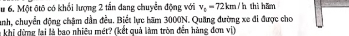 Một ôtô có khối lượng 2 tấn đang chuyển động với v_0=72km/h thì hãm 
anh, chuyển động chậm dần đều. Biết lực hãm 3000N. Quãng đường xe đi được cho 
a khi dừng lai là bao nhiêu mét? (kết quả làm tròn đến hàng đơn vị)