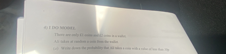 DO MODEL 
There are only £1 coins and £2 coins in a wallet. 
Alj takes at random a coin from the wallet. 
(@) Write down the probability that Ali takes a coin with a value of less than 50p