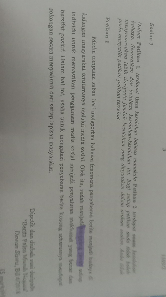 3 1 4
Soalan 3
Dalam Petikan 1, terdapat lima kesalahan bahasa manakala Petikan 2 terdapat snam tesaham 
bahasa. Senaraikan dan betulkan kesalahan-kesalahan itu. Bagi setiap petikan anda toak w 
menyenaraikan lebih daripada jumlah kesulahan yang dinyutakan dalam arahan soaian, I d o t 
perlu menyalin petikan-petikan tersebut. 
Petikan 1
Media tempatan saban hari melaporkan bahawa fenomena penyebaran berita menjadi batays o 
kalangan masyarakat terutamanya melalui media sosial. Oleh itu, sudah menjadi aggeng po nd schep 
individu untuk memastikan penggunaan media sosial menjadi penyaluran maklumat yang beaar das 
bersifat positif. Dalam hal ini, usaha untuk mengatasi penyebaran berita kosong scharuenya mendapat 
sokongan secara menyeluruh dari setiap lapisan masyarakat. 
Dipetik dan díubah suai darípada 
'Berita Palsu Musuh Negaua'' 
Dewan Siswa, Bil 4/2018 
[5 markah]