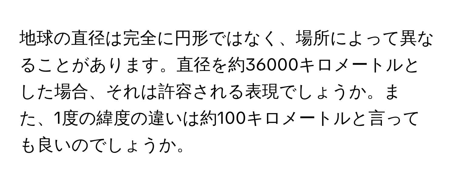 地球の直径は完全に円形ではなく、場所によって異なることがあります。直径を約36000キロメートルとした場合、それは許容される表現でしょうか。また、1度の緯度の違いは約100キロメートルと言っても良いのでしょうか。