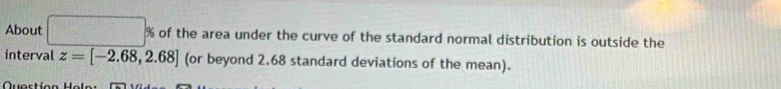 About □ % of the area under the curve of the standard normal distribution is outside the 
interval z=[-2.68,2.68] (or beyond 2.68 standard deviations of the mean).