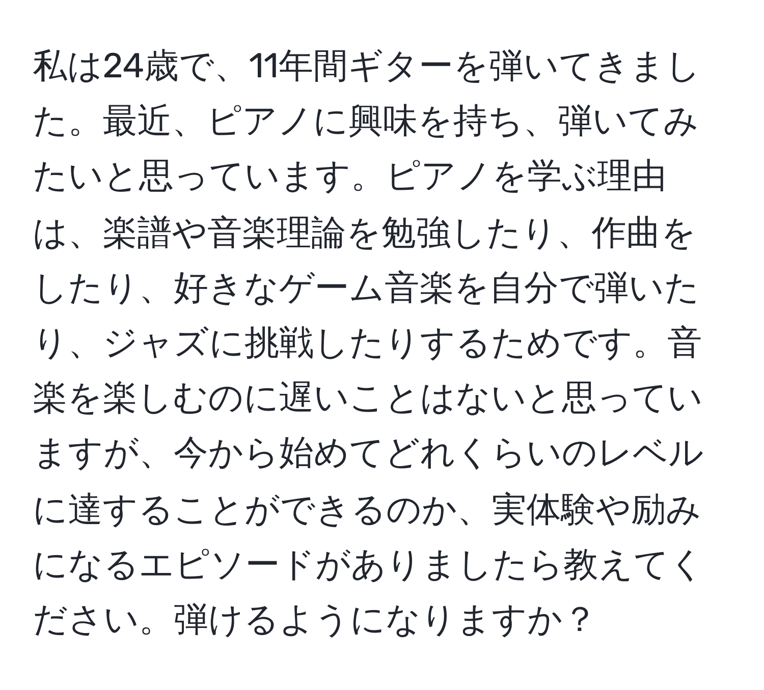 私は24歳で、11年間ギターを弾いてきました。最近、ピアノに興味を持ち、弾いてみたいと思っています。ピアノを学ぶ理由は、楽譜や音楽理論を勉強したり、作曲をしたり、好きなゲーム音楽を自分で弾いたり、ジャズに挑戦したりするためです。音楽を楽しむのに遅いことはないと思っていますが、今から始めてどれくらいのレベルに達することができるのか、実体験や励みになるエピソードがありましたら教えてください。弾けるようになりますか？