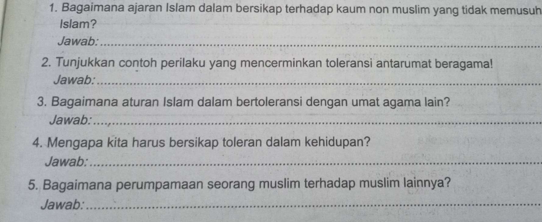 Bagaimana ajaran Islam dalam bersikap terhadap kaum non muslim yang tidak memusuh 
Islam? 
Jawab:_ 
2. Tunjukkan contoh perilaku yang mencerminkan toleransi antarumat beragama! 
Jawab:_ 
3. Bagaimana aturan Islam dalam bertoleransi dengan umat agama lain? 
Jawab:_ 
4. Mengapa kita harus bersikap toleran dalam kehidupan? 
Jawab:_ 
5. Bagaimana perumpamaan seorang muslim terhadap muslim lainnya? 
Jawab:_