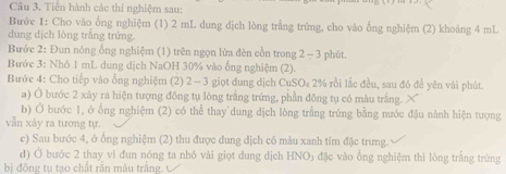 Tiến hành các thí nghiệm sau: 
Bước 1: Cho vào ống nghiệm (1) 2 mL dung dịch lòng trắng trứng, cho vào ống nghiệm (2) khoảng 4 mL
dung dịch lòng trắng trứng. 
Bước 2: Đun nóng ổng nghiệm (1) trên ngọn lửa đên cồn trong 2 - 3 phút. 
Bước 3: Nhó 1 mL dung dịch NaOH 30% vào ống nghiệm (2). 
Bước 4: Cho tiếp vào ống nghiệm (2) 2 - 3 giọt dung dịch CuSO₄ 2% rồi lắc đều, sau đó để yên vài phút. 
a) Ở bước 2 xây ra hiện tượng đồng tụ lòng trắng trứng, phần đông tụ có màu trắng. 
b) Ở bước 1, ở ống nghiệm (2) có thể thay'dung địch lòng trắng trứng bằng nước đậu nành hiện tượng 
vẫn xảy ra tương tự. 
e) Sau bước 4, ở ống nghiệm (2) thu được dung dịch có màu xanh tím đặc trưng. 
d) Ở bước 2 thay vì đun nóng ta nhỏ vài giọt dung dịch HNO) đặc vào ổng nghiệm thì lòng trắng trứng 
bị đông tụ tạo chất răn màu trắng. ự