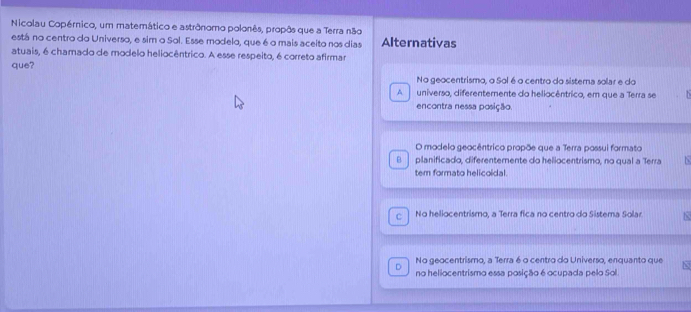 Nicolau Copérnico, um matemático e astrônomo polonês, propôs que a Terra não
está no centro do Universo, e sim o Sol. Esse modelo, que é o mais aceito nos dias Alternativas
atuais, é chamado de modelo heliocêntrico. A esse respeito, é correto afirmar
que? No geocentrismo, o Sol é o centro do sistema solar e do
^ universo, diferentemente do heliocêntrico, em que a Terra se i
encontra nessa posição
O modelo geocêntrico propõe que a Terra possui formato
B. planificado, diferentemente do heliocentrismo, no qual a Terra N
tem formato helicoidal.
C No heliocentrismo, a Terra fica no centro do Sistema Solar N
No geocentrismo, a Terra 6 o centro do Universo, enquanto que
D no heliocentrismo essa posição 6 ocupada pelo Sol. N