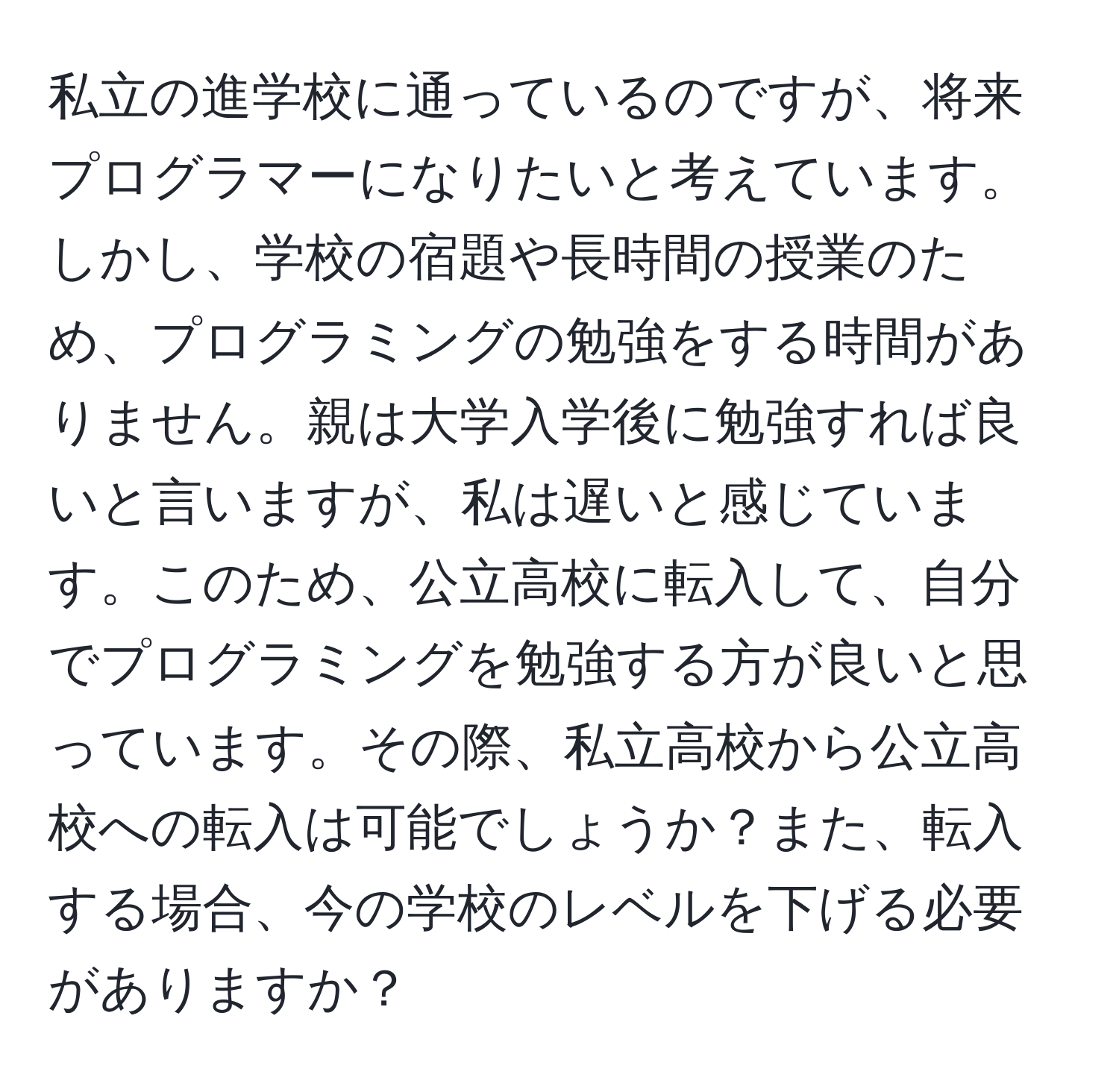 私立の進学校に通っているのですが、将来プログラマーになりたいと考えています。しかし、学校の宿題や長時間の授業のため、プログラミングの勉強をする時間がありません。親は大学入学後に勉強すれば良いと言いますが、私は遅いと感じています。このため、公立高校に転入して、自分でプログラミングを勉強する方が良いと思っています。その際、私立高校から公立高校への転入は可能でしょうか？また、転入する場合、今の学校のレベルを下げる必要がありますか？