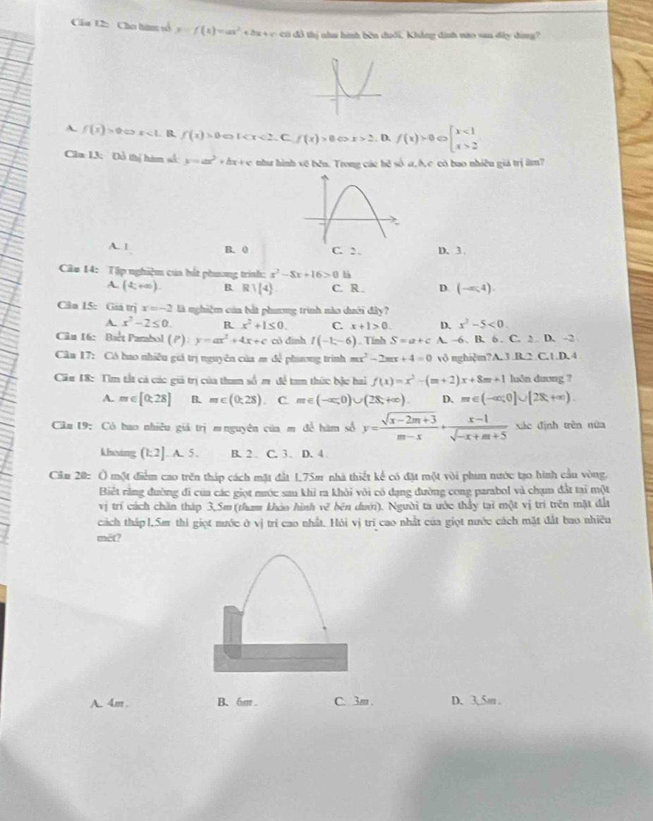 Câa U2: Cho hàm số y=f(x)=ax^2+bx+c có đồ thị nhu hình bên dưới, Khẳng đinh nào sau dây dùng?
A. f(x)>0Leftrightarrow x<1</tex> B. f(x)>0Leftrightarrow 1 0Leftrightarrow x>2. D. f(x)>0∈fty beginarrayl x<1 x>2endarray.
Câa 13: Đỗ thị hàm số: y=ax^2 w fx+ c như hình về běn. Trong các hệ số a,bc có bao nhiều giả trị âm?
A. 1 B. 0 C. 2. D. 3
Cầu 14: Tập nghiệm của bắt phương trình: x^2-8x+16>0 hà
A. (4c+∈fty ) B. R/(4) C. R . D. (-∈fty ,4).
Cân 15: Giá trị x=-2 là nghiệm của bắt phương trình nào dưới đây?
A. x^2-2≤ 0. B. x^2+1≤ 0. C. x+1>0. D. x^2-5<0.
Cu 16: Biết Parabol (P): y=ax^2+4x+c có dình I(-1;-6) , Tính S=a+c A. -6 B. 6 . C. 2  D. -2
Câu 17: Có bao nhiều giả trị nguyên của m để phương trình mx^2-2mx+4=0 vô nghiệm?A. 3 B.2 C.1.D. 4
Cầu 18: Tìm tắt cả các giả trị của tham số m đề tam thức bậc hai f(x)=x^2-(m+2)x+8m+1 luôn dương ?
A. m∈ [0;28] B. m∈ (0;28). C. m∈ (-∈fty ,0)∪ (28,+∈fty ). D. m∈ (-∈fty ,0]∪ [28+∈fty ).
Câm 19: Có bao nhiều giả trị m nguyên có □ m để hàm số y= (sqrt(x-2m+3))/m-x + (x-1)/sqrt(-x+m+5)  xác định trên nửa
khoảng (k2].A.5. B. 2 . C. 3. D. 4
Căm 20: Ở một điểm cao trên tháp cách mặt đất 1.75m nhà thiết kế có đặt một với phun nước tạo hình cầu vòng.
Biết rằng đường đi của các giọt mước sau khi ra khôi vôi có dạng đường cong parabol và chạm đất tại một
vị trí cách chăn tháp 3,5m(tham khòo hình vẽ bên dưới). Người ta ước thấy tại một vị trí trên mặt đất
cách tháp l,Sm thi giọt nước ở vị trí cao nhất. Hỏi vị trí cao nhất của giọt nước cách mặt đất bao nhiều
mét?
A. 4m. B、 6m . C. 3m . D. 3,5m.