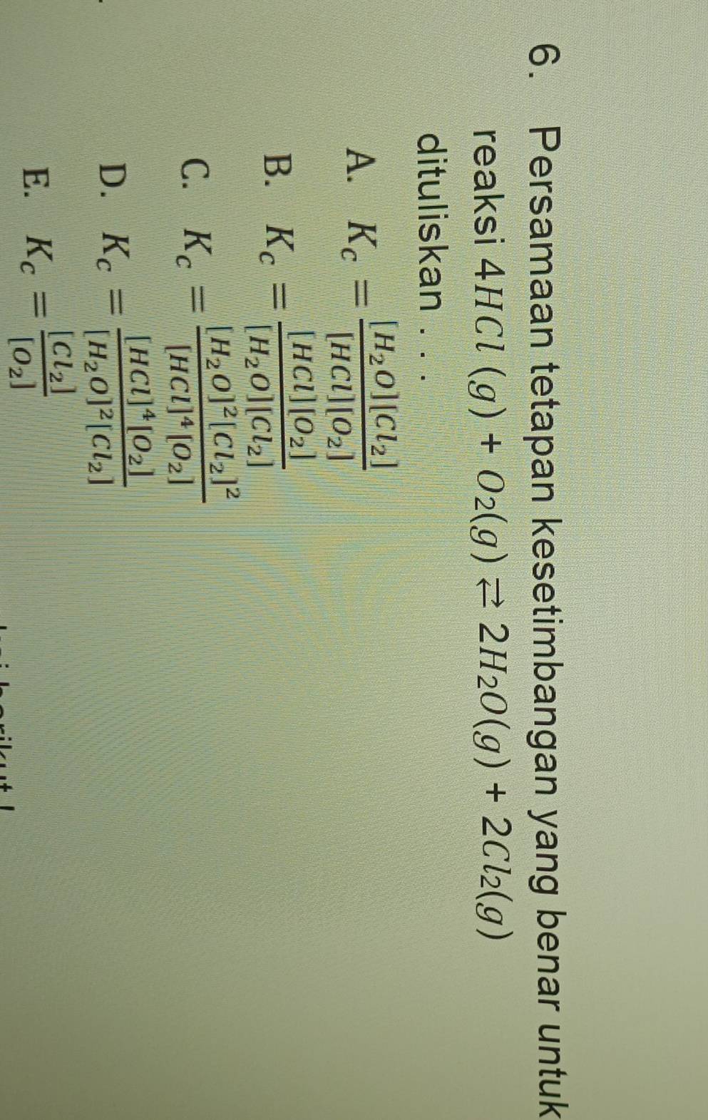 Persamaan tetapan kesetimbangan yang benar untuk
reaksi 4HCl(g)+O_2(g)leftharpoons 2H_2O(g)+2Cl_2(g)
dituliskan . . .
A. K_c=frac [H_2O][Cl_2][HCl][O_2]
B. K_c=frac [HCl][O_2][H_2O][Cl_2]
C. K_c=frac [H_2O]^2[Cl_2]^2[HCl]^4[O_2]
D. K_c=frac [HCl]^4[O_2][H_2O]^2[Cl_2]
E. K_c=frac [Cl_2][O_2]