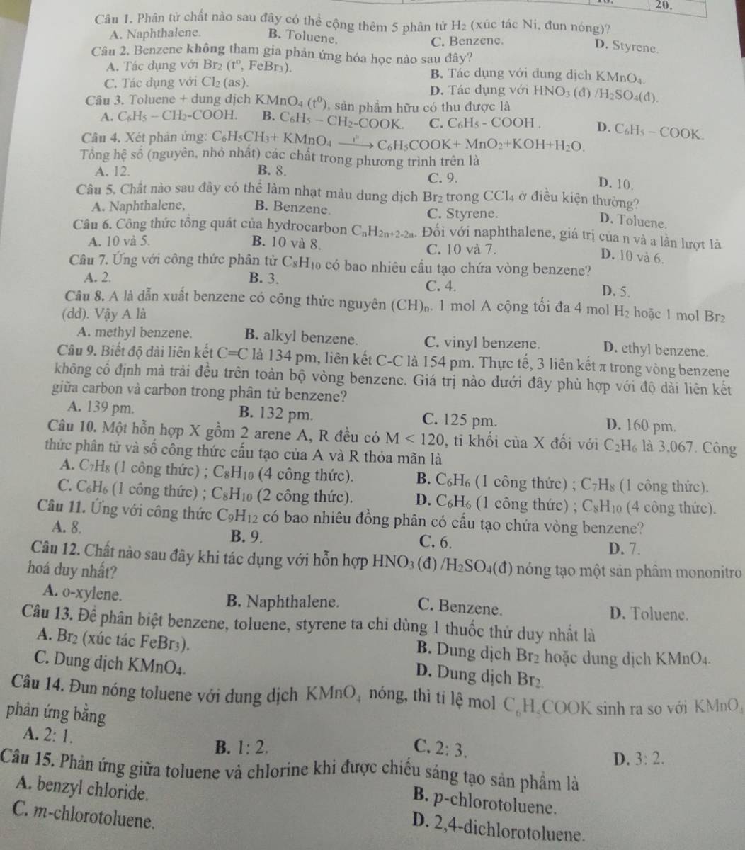 Phân tử chất nào sau đây có thể cộng thêm 5 phân tử H_2 (xúc tác Ni, đun nóng)?
A. Naphthalene. B. Toluene.
C. Benzene.
D. Styrene.
Câu 2. Benzene không tham gia phản ứng hóa học nảo sau đây?
A. Tác dụng với Br_2(t^0 , FeBr₃). B. Tác dụng với dung dịch KMnC
C. Tác dụng với Cl_2(as). O_4
D. Tác dụng với HNO_3 (d) /H_2SO_4(d).
Câu 3. Toluene + dung dịch KMn O_4 (t^0) , sản phẩm hữu có thu được là
A. C_6H_5-CH_2-COOH. B. C_6H_5-CH_2-COOK. C. C_6H_5-COOH. D.
Câu 4. Xét phản ứng: C_6H_5CH_3+KMnO_4xrightarrow i^nC_6H_5COOK+MnO_2+KOH+H_2O. C_6H_5-COOK.
Tổng hhat e số (nguyên, nhỏ nhật) các chất trong phương trình trên là
A. 12. B. 8. C. 9.
D. 10.
Câu 5. Chất nào sau đây có thể làm nhạt màu dung dịch Br_2 trong CCl_4 ở điều kiện thường?
A. Naphthalene, B. Benzene. C. Styrene.
D. Toluene.
Câu 6. Công thức tổng quát của hydrocarbon C_nH_2n+2-2a. Đối với naphthalene, giá trị của n và a lần lượt là
A. 10 và 5. B. 10 và 8. C. 10 và 7.
D. 10 và 6.
Câu 7. Ứng với công thức phân tử C_8H_1 o có bao nhiêu cầu tạo chứa vòng benzene?
A. 2. B. 3. C. 4. D. 5.
Câu 8. A là dẫn xuất benzene có công thức nguyên (CH)₀. 1 mol A cộng tối đa 4 mol
(dd). Vậy A là H_2 hoặc 1 mol Br2
A. methyl benzene. B. alkyl benzene. C. vinyl benzene. D. ethyl benzene.
Câu 9. Biết độ dài liên kết C=C là 134 pm, liên kết C-C là 154 pm. Thực tế, 3 liên kết π trong vòng benzene
không cổ định mả trải đều trên toàn bộ vòng benzene. Giá trị nào dưới đây phù hợp với độ dài liên kết
giữa carbon và carbon trong phân tử benzene?
A. 139 pm. B. 132 pm. C. 125 pm. D. 160 pm.
Câu 10. Một hỗn hợp X gồm 2 arene A, R đều có M<120</tex> , ti khối của X đối với C_2H_6 là 3,067. Công
thức phân tử và số công thức cấu tạo của A và R thỏa mãn là
A. C_7H_8 (1 công thức) ; C_8H_10 (4 công thức). B. C_6H_6 (1 công thức) ; C_7H_8 (1 công thức).
C. C_6H_6 (1 công thức) ; C_8H_10 (2 công thức). D. C_6H_6 (1 công thức) ; C_8H_10 (4 công thức).
Câu 11. Ứng với công thức C_9H_12 có bao nhiêu đồng phân có cầu tạo chứa vòng benzene?
A. 8. B. 9. C. 6. D. 7.
Câu 12. Chất nào sau đây khi tác dụng với hỗn hợp HNO₃
hoá duy nhất? (đ) /H_2SO_4(d) ) nóng tạo một sản phâm mononitro
A. o-xylene. B. Naphthalene. D. Toluene.
C. Benzene.
Câu 13. Để phân biệt benzene, toluene, styrene ta chi dùng 1 thuốc thử duy nhất là
A. Br₂ (xúc tác FeBr₃). hoặc dung dịch KMnO_4.
B. Dung dịch Br_2
C. Dung dịch KMnO₄.
D. Dung dịch Br_2
Câu 14. Đun nóng toluene với dụng dịch KMnO_4 nóng, thì tỉ lệ mol C_6H COOK sinh ra so với KMnO
phản ứng bằng 2:3.
A. 2:1.
B. 1:2. C.
D. 3:2.
Câu 15. Phản ứng giữa toluene và chlorine khi được chiếu sáng tạo sản phầm là
B. p-chlorotoluene.
A. benzyl chloride. D. 2,4-dichlorotoluene.
C. m-chlorotoluene.