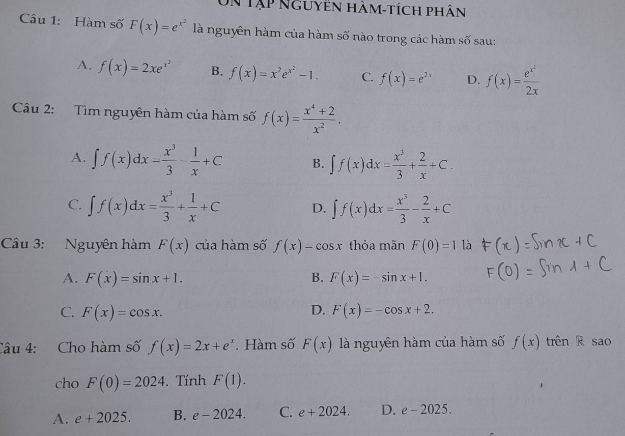 Un Tập nguyền hàm-tích phân
Câu 1: Hàm số F(x)=e^(x^2) là nguyên hàm của hàm số nào trong các hàm số sau:
A. f(x)=2xe^(x^2) B. f(x)=x^2e^(x^2)-1. C. f(x)=e^(2x) D. f(x)=frac e^(x^2)2x
Câu 2: Tìm nguyên hàm của hàm số f(x)= (x^4+2)/x^2 .
A. ∈t f(x)dx= x^3/3 - 1/x +C
B. ∈t f(x)dx= x^3/3 + 2/x +C.
C. ∈t f(x)dx= x^3/3 + 1/x +C ∈t f(x)dx= x^3/3 - 2/x +C
D.
Câu 3: Nguyên hàm F(x) của hàm số f(x)=cos x thỏa mãn F(0)=1 là
A. F(x)=sin x+1. B. F(x)=-sin x+1.
C. F(x)=cos x. D. F(x)=-cos x+2. 
Câu 4: Cho hàm số f(x)=2x+e^x. Hàm số F(x) là nguyên hàm của hàm số f(x) trên R sao
cho F(0)=2024. Tính F(1).
A. e+2025. B. e-2024. C. e+2024. D. e-2025.