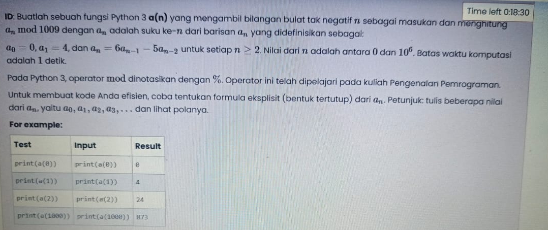 Time left 0:18:30
ID: Buatlah sebuah fungsi Python 3 a(n) yang mengambil bilangan bulat tak negatif π sebagai masukan dan menghitung
a_n mod 1009 dengan a_n adalah suku ke-n dari barisan a_n yang didefinisikan sebagai:
a_0=0,a_1=4 , dan a_n=6a_n-1-5a_n-2 untuk setiap n≥ 2. Nilai dari n adalah antara () dan 10^6. Batas waktu komputasi
adalah 1 detik.
Pada Python 3, operator mod dinotasikan dengan %. Operator ini telah dipelajari pada kuliah Pengenalan Pemrograman.
Untuk membuat kode Anda efisien, coba tentukan formula eksplisit (bentuk tertutup) dari a_n. Petunjuk: tulis beberapa nilai
dari a_n , yaitu a₀, a₁, a₂, a3, . . . dan lihat polanya.
For example: