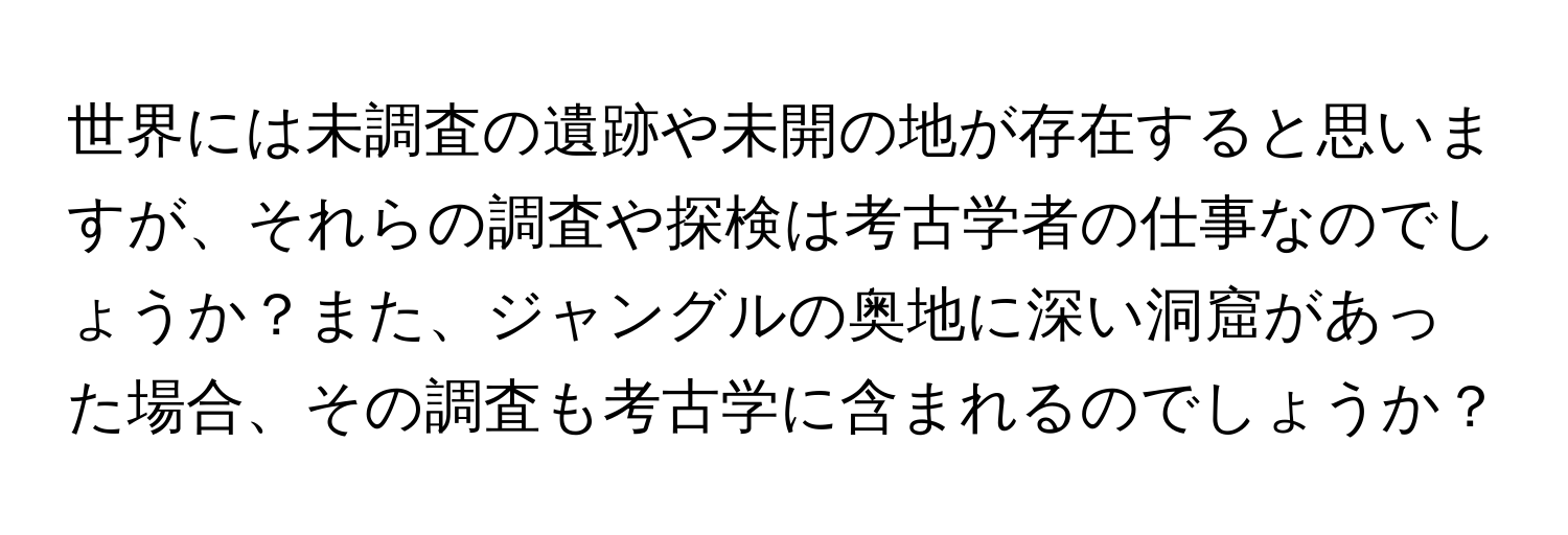 世界には未調査の遺跡や未開の地が存在すると思いますが、それらの調査や探検は考古学者の仕事なのでしょうか？また、ジャングルの奥地に深い洞窟があった場合、その調査も考古学に含まれるのでしょうか？