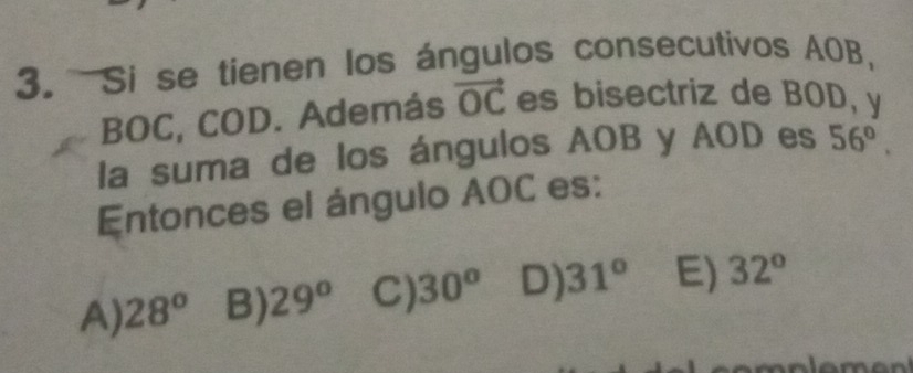 Si se tienen los ángulos consecutivos AOB,
BOC, COD. Además vector OC es bisectriz de BOD, y
la suma de los ángulos AOB y AOD es 56°. 
Entonces el ángulo AOC es:
A) 28° B) 29^o C) 30^o D) 31° E) 32°