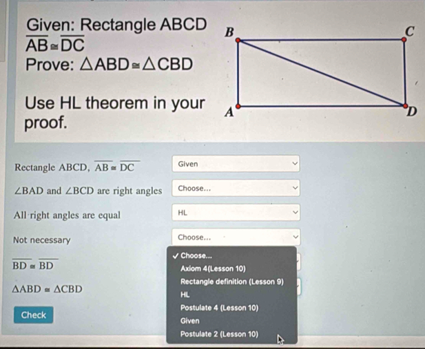 Given: Rectangle ABCD
overline AB≌ overline DC
Prove: △ ABD≌ △ CBD
Use HL theorem in your 
proof. 
Rectangle ABCD, overline AB≌ overline DC Given
∠ BAD and ∠ BCD are right angles Choose... 
All right angles are equal HL 
Not necessary Choose... 
Choose...
overline BD≌ overline BD
Axiom 4(Lesson 10) 
Rectangle definition (Lesson 9)
△ ABD≌ △ CBD
HL 
Postulate 4 (Lesson 10) 
Check Given 
Postulate 2 (Lesson 10)