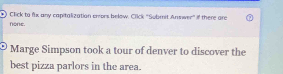 Click to fix any capitalization errors below. Click 'Submit Answer'' if there are 
none. 
Marge Simpson took a tour of denver to discover the 
best pizza parlors in the area.