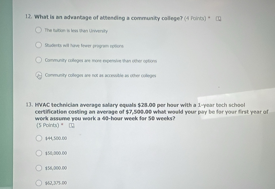 What is an advantage of attending a community college? (4 Points) *
The tuition is less than University
Students will have fewer program options
Community colleges are more expensive than other options
Community colleges are not as accessible as other colleges
13. HVAC technician average salary equals $28.00 per hour with a 1-year tech school
certification costing an average of $7,500.00 what would your pay be for your first year of
work assume you work a 40-hour week for 50 weeks?
(5 Points) *
$44,500.00
$50,000.00
$56,000.00
$62,375.00