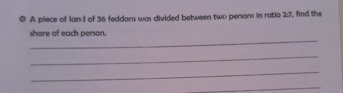 A piece of Ian1 of 36 feddans was divided between two persons in ratio 2:7 , find the 
_ 
share of each person. 
_ 
_ 
_