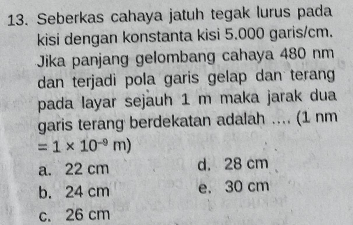 Seberkas cahaya jatuh tegak lurus pada
kisi dengan konstanta kisi 5.000 garis/cm.
Jika panjang gelombang cahaya 480 nm
dan terjadi pola garis gelap dan terang
pada layar sejauh 1 m maka jarak dua
garis terang berdekatan adalah .... (1 nm
=1* 10^(-9)m)
a. 22 cm
d. 28 cm
b. 24 cm e. 30 cm
c. 26 cm