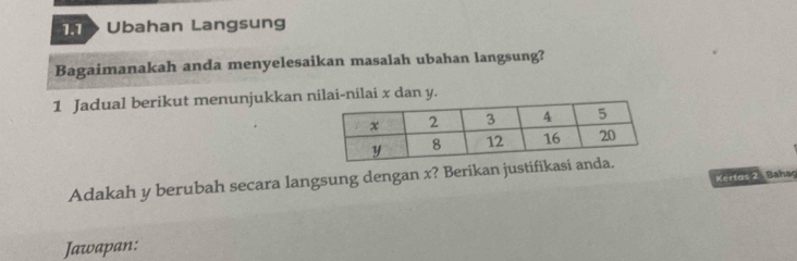 T> Ubahan Langsung 
Bagaimanakah anda menyelesaikan masalah ubahan langsung? 
1 Jadual berikut menunjukkan lai-nilai x dan y. 
Kerfas 2 Bahag 
Adakah y berubah secara langsung dengan x? Berikan justifikas 
Jawapan: