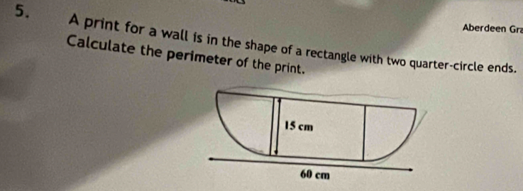 Aberdeen Gr 
5. A print for a wall is in the shape of a rectangle with two quarter-circle ends. 
Calculate the perimeter of the print.