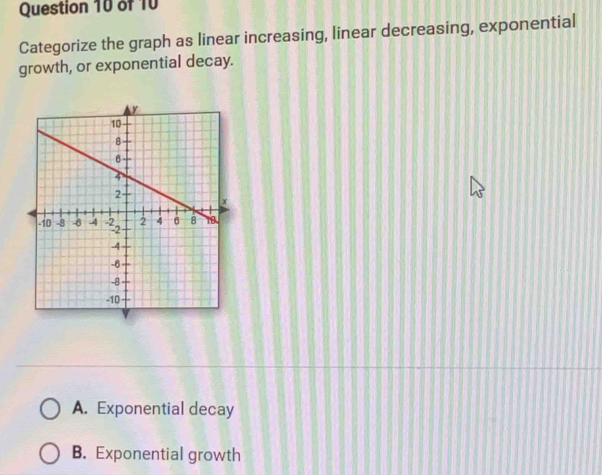 Categorize the graph as linear increasing, linear decreasing, exponential
growth, or exponential decay.
A. Exponential decay
B. Exponential growth