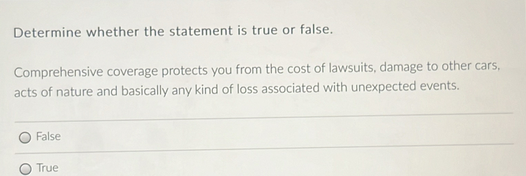 Determine whether the statement is true or false.
Comprehensive coverage protects you from the cost of lawsuits, damage to other cars,
acts of nature and basically any kind of loss associated with unexpected events.
False
True