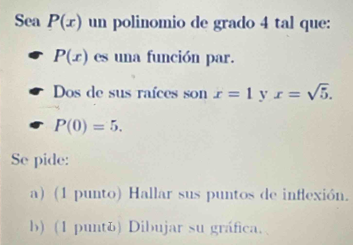 Sea P(x) un polinomio de grado 4 tal que:
P(x) es una función par. 
Dos de sus raíces son x=1 y x=sqrt(5).
P(0)=5. 
Se pide: 
a) (1 punto) Hallar sus puntos de inflexión. 
b) (1 puntú) Dibujar su gráfica.