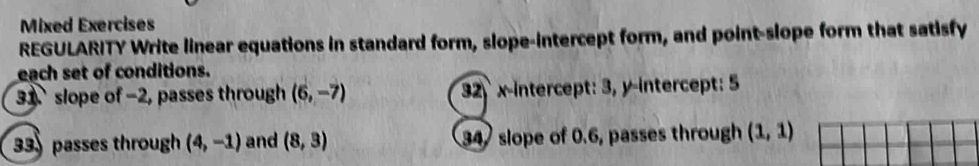 Mixed Exercises 
REGULARITY Write linear equations in standard form, slope-intercept form, and point-slope form that satisfy 
each set of conditions. 
31 slope of -2, passes through (6,-7) 32 x-intercept: 3, y-intercept: 5
33 passes through (4,-1) and (8,3) 34 slope of 0.6, passes through (1,1)