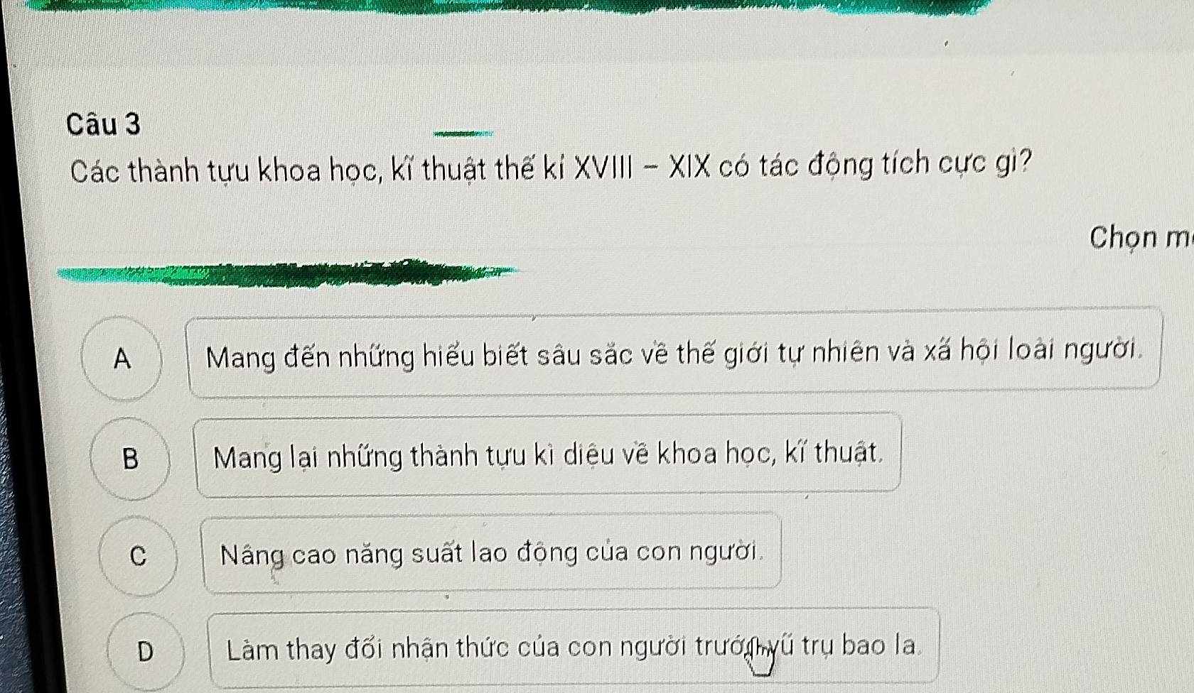 Các thành tựu khoa học, kĩ thuật thế kỉ XVIII - XIX có tác động tích cực gì?
Chọn m
A Mang đến những hiểu biết sâu sắc về thế giới tự nhiên và xã hội loài người.
B Mang lại những thành tựu kì diệu về khoa học, kĩ thuật.
C Náng cao năng suất lao động của con người.
D Làm thay đổi nhận thức của con người trưới vũ trụ bao la.