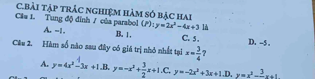 BÀI TậP tRÁC nGHIệM hàM sÓ bẠc hai
Câu 1. Tung độ đỉnh / của parabol (P): y=2x^2-4x+3 là
A. -1. B. 1. C. 5. D. -5.
Câu 2. Hàm số nào sau đây có giá trị nhỏ nhất tại x= 3/4  ?
A. y=4x^2-3x+1.B.y=-x^2+ 3/2 x+1 .C, y=-2x^2+3x+1 .D. y=x^2-frac 3x+1