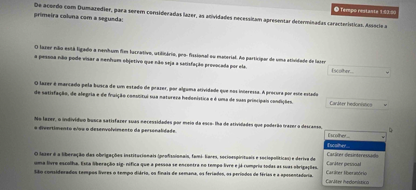 ● Tempo restante 1:03:00
De acordo com Dumazedier, para serem consideradas lazer, as atividades necessitam apresentar determinadas características. Associe a
primeira coluna com a segunda:
O lazer não está ligado a nenhum fim lucrativo, utilitário, pro- fissional ou material. Ao participar de uma atividade de lazer Escolher...
a pessoa não pode visar a nenhum objetivo que não seja a satisfação provocada por ela.
O lazer é marcado pela busca de um estado de prazer, por alguma atividade que nos interessa. A procura por este estado
de satisfação, de alegria e de fruição constitui sua natureza hedonística e é uma de suas principais condições. Caráter hedonístico
No lazer, o indivíduo busca satisfazer suas necessidades por meio da esco- lha de atividades que poderão trazer o descanso,
o divertimento e/ou o desenvolvimento da personalidade.
Escolher...
Escolher...
Caráter desinteressado
O lazer é a liberação das obrigações institucionais (profissionais, fami- liares, socioespirituais e sociopolíticas) e deriva de
uma livre escolha. Esta liberação sig- nifica que a pessoa se encontra no tempo livre e já cumpriu todas as suas obrigações. Caráter pessoal
São considerados tempos livres o tempo diário, os finais de semana, os feriados, os períodos de férias e a aposentadoria. Caráter liberatório
Caráter hedonístico