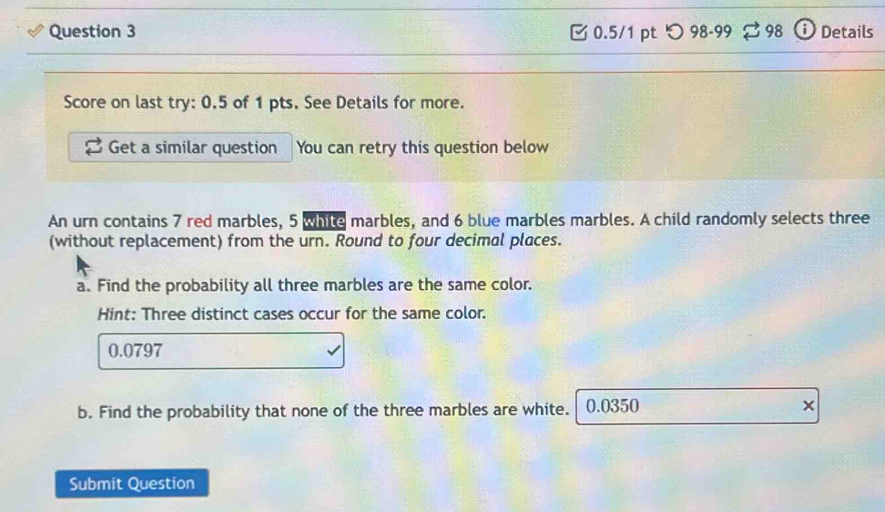 つ98-99 3 98 Details 
Score on last try: 0.5 of 1 pts. See Details for more. 
Get a similar question You can retry this question below 
An urn contains 7 red marbles, 5 white marbles, and 6 blue marbles marbles. A child randomly selects three 
(without replacement) from the urn. Round to four decimal places. 
a. Find the probability all three marbles are the same color. 
Hint: Three distinct cases occur for the same color.
0.0797
b. Find the probability that none of the three marbles are white. 0.0350 × 
Submit Question