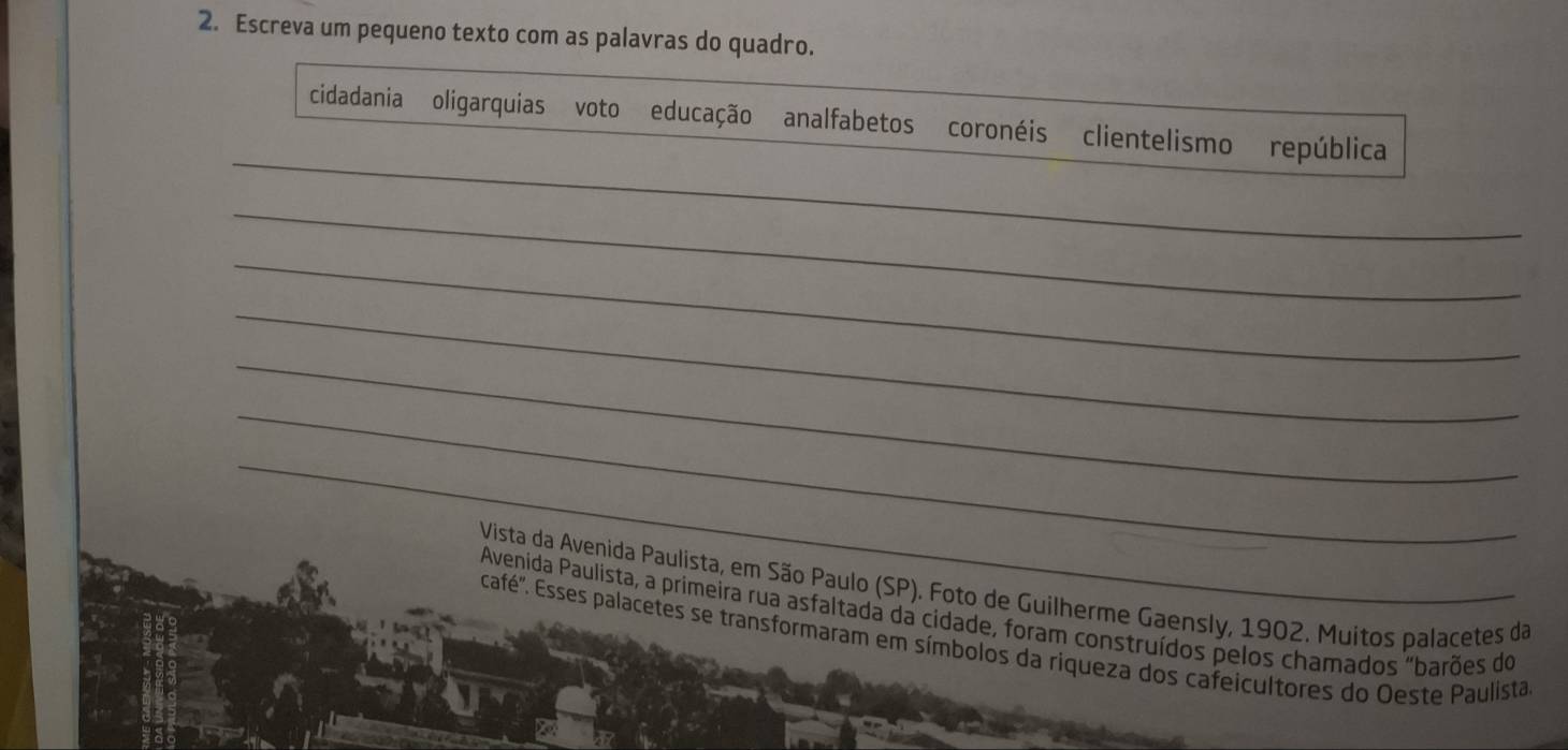 Escreva um pequeno texto com as palavras do quadro. 
_ 
cidadania oligarquias voto educação analfabetos coronéis clientelismo república 
_ 
_ 
_ 
_ 
_ 
_ 
Vista da Avenida Paulista, em São Paulo (SP). Foto de Guilherme Gaensly, 1902. Muitos palacetes da 
Avenida Paulista, a primeira rua asfaltada da cidade, foram construídos pelos chamados "barões do 
café''. Esses palacetes se transformaram em símbolos da riqueza dos cafeicultores do Oeste Paulista