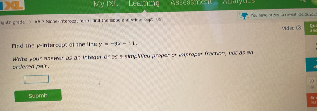 ( My IXL Learning Assessment Analytics 
ighth grade AA.3 Slope-intercept form: find the slope and y-intercept U55 You have prizes to reveal! Go to you 
Video ⓑ u 
ns 
Find the y-intercept of the line y=-9x-11. 
Write your answer as an integer or as a simplified proper or improper fraction, not as an 
ordered pair. 
e 
0 
R 
Submit 
m 
ut