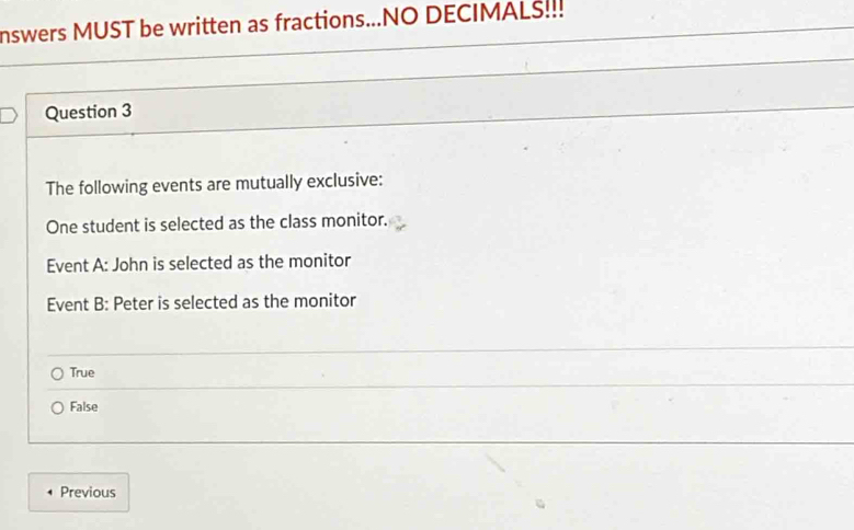 nswers MUST be written as fractions...NO DECIMALS!.!
Question 3
The following events are mutually exclusive:
One student is selected as the class monitor.
Event A: John is selected as the monitor
Event B: Peter is selected as the monitor
True
False
Previous