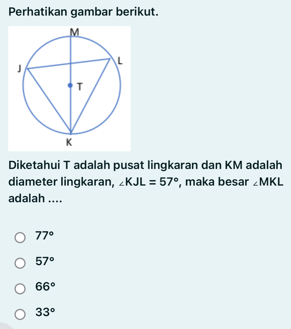 Perhatikan gambar berikut.
Diketahui T adalah pusat lingkaran dan KM adalah
diameter lingkaran, ∠ KJL=57° , maka besar ∠ MKL
adalah ....
77°
57°
66°
33°