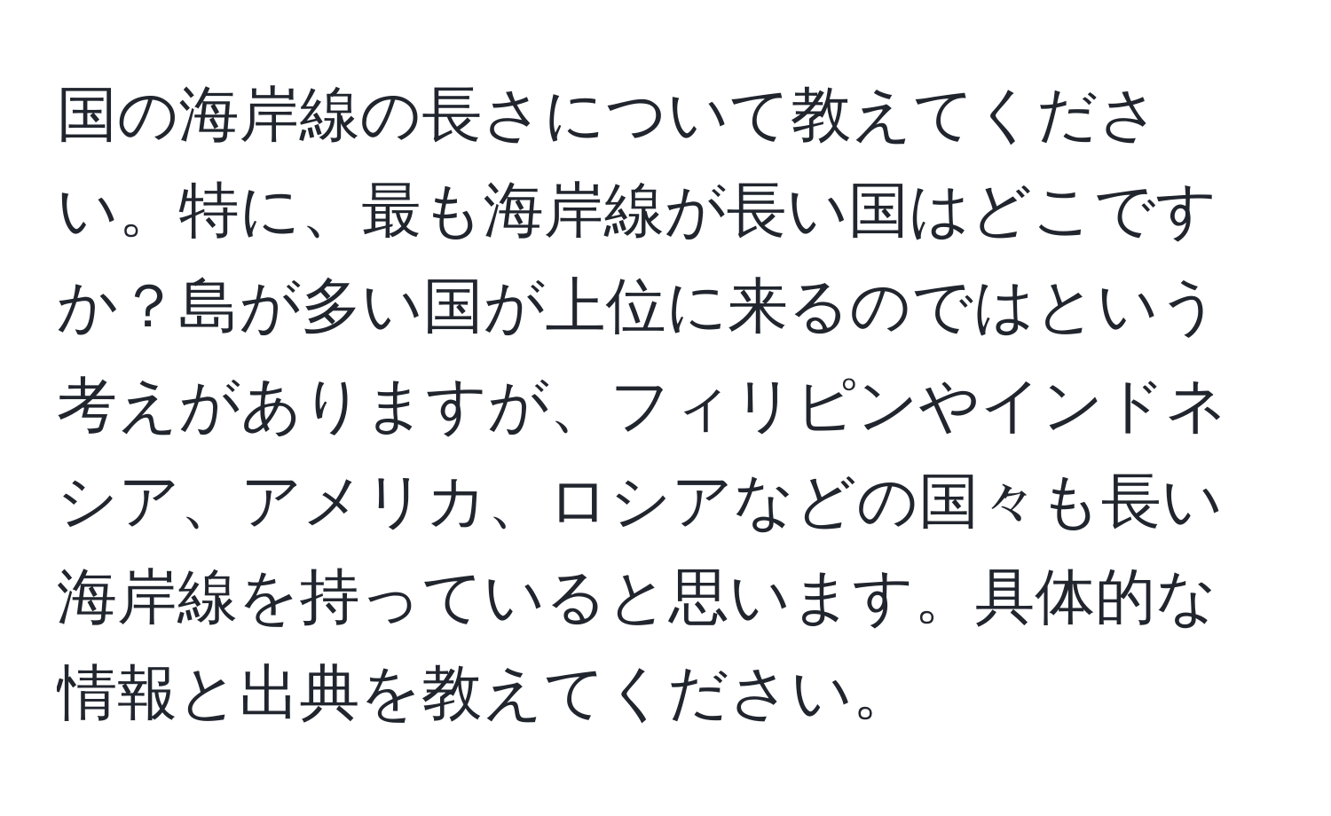 国の海岸線の長さについて教えてください。特に、最も海岸線が長い国はどこですか？島が多い国が上位に来るのではという考えがありますが、フィリピンやインドネシア、アメリカ、ロシアなどの国々も長い海岸線を持っていると思います。具体的な情報と出典を教えてください。