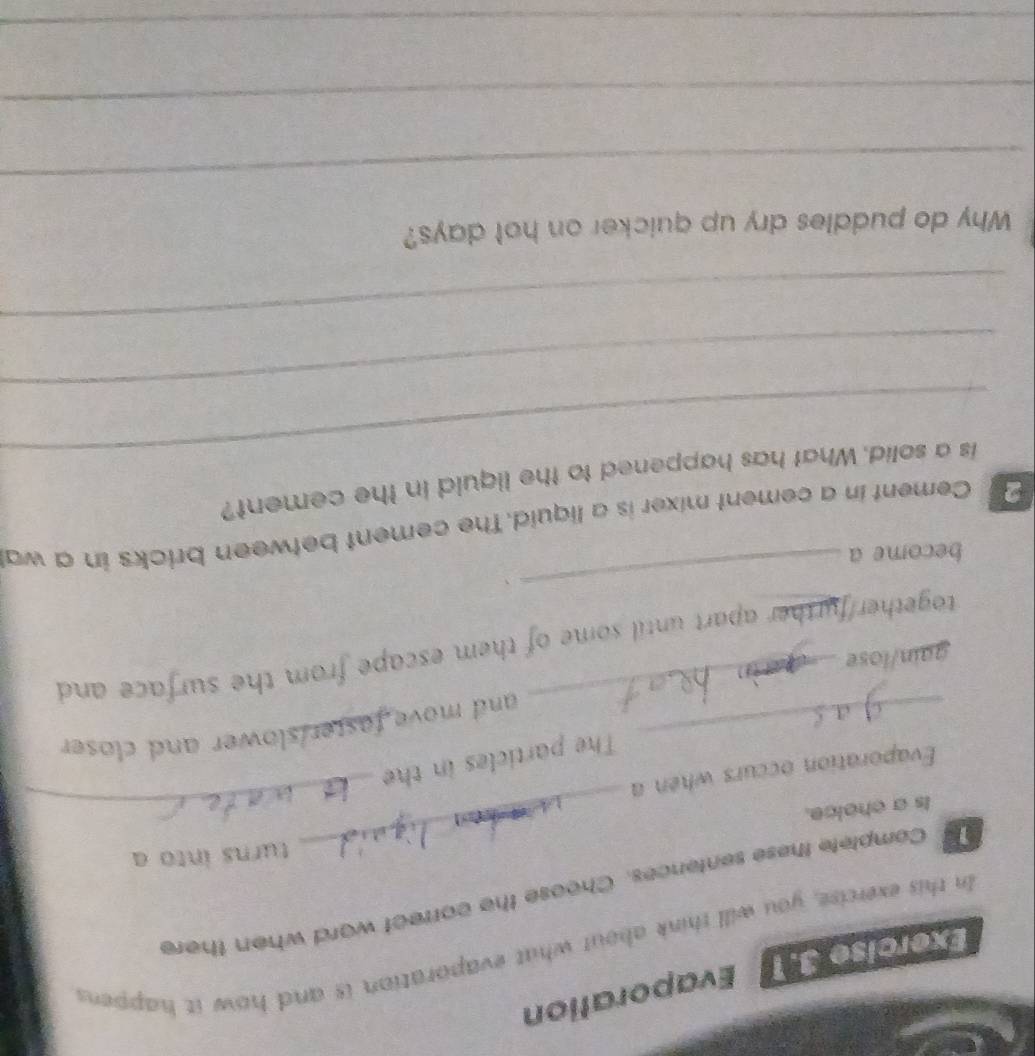 Evaporation 
In this exercise, you will think about what evaporation is and how it happens 
_ 
Complete these sentences. Choose the correct word when there 
turns into a 
Is a choice. 
Evaporation occurs when a 
The particles in the 
_ 
_and move faster slower and closer. 
gain/lose 
together/further apart until some of them escape from the surface and 
_、 
become a 
Cement in a cement mixer is a liquid. The cement between bricks in a wa 
_ 
is a solid. What has happened to the liquid in the cement? 
_ 
_ 
Why do puddles dry up quicker on hot days? 
_ 
_ 
_