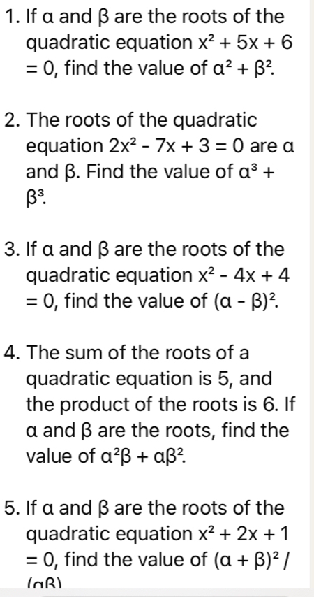 If α and β are the roots of the 
quadratic equation x^2+5x+6
=0 , find the value of alpha^2+beta^2. 
2. The roots of the quadratic 
equation 2x^2-7x+3=0 are α
and β. Find the value of a^3+
beta^3. 
3. If α and β are the roots of the 
quadratic equation x^2-4x+4
=0 , find the value of (alpha -beta )^2. 
4. The sum of the roots of a 
quadratic equation is 5, and 
the product of the roots is 6. If
α and β are the roots, find the 
value of alpha^2beta +alpha beta^2. 
5. If α and β are the roots of the 
quadratic equation x^2+2x+1
=0 , find the value of (alpha +beta )^2/
10 R1