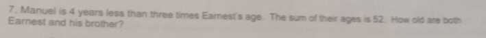 Manuel is 4 years less than three times Earnest's age. The sum of their ages is 52. How old are both 
Earnest and his brother?