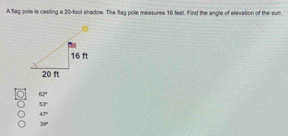 A flag pole is casting a 20-foot shadow. The flag pole measures 16 feet, Find the angle of elevation of the sun.
62°
53°
47°
39°