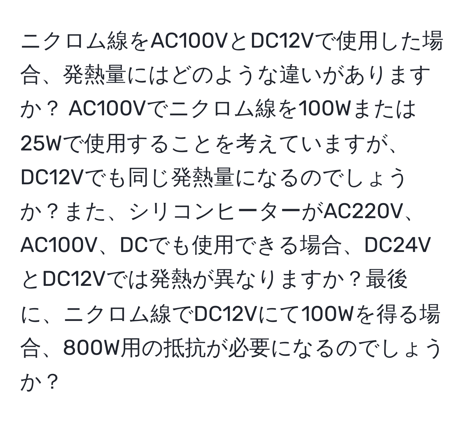 ニクロム線をAC100VとDC12Vで使用した場合、発熱量にはどのような違いがありますか？ AC100Vでニクロム線を100Wまたは25Wで使用することを考えていますが、DC12Vでも同じ発熱量になるのでしょうか？また、シリコンヒーターがAC220V、AC100V、DCでも使用できる場合、DC24VとDC12Vでは発熱が異なりますか？最後に、ニクロム線でDC12Vにて100Wを得る場合、800W用の抵抗が必要になるのでしょうか？