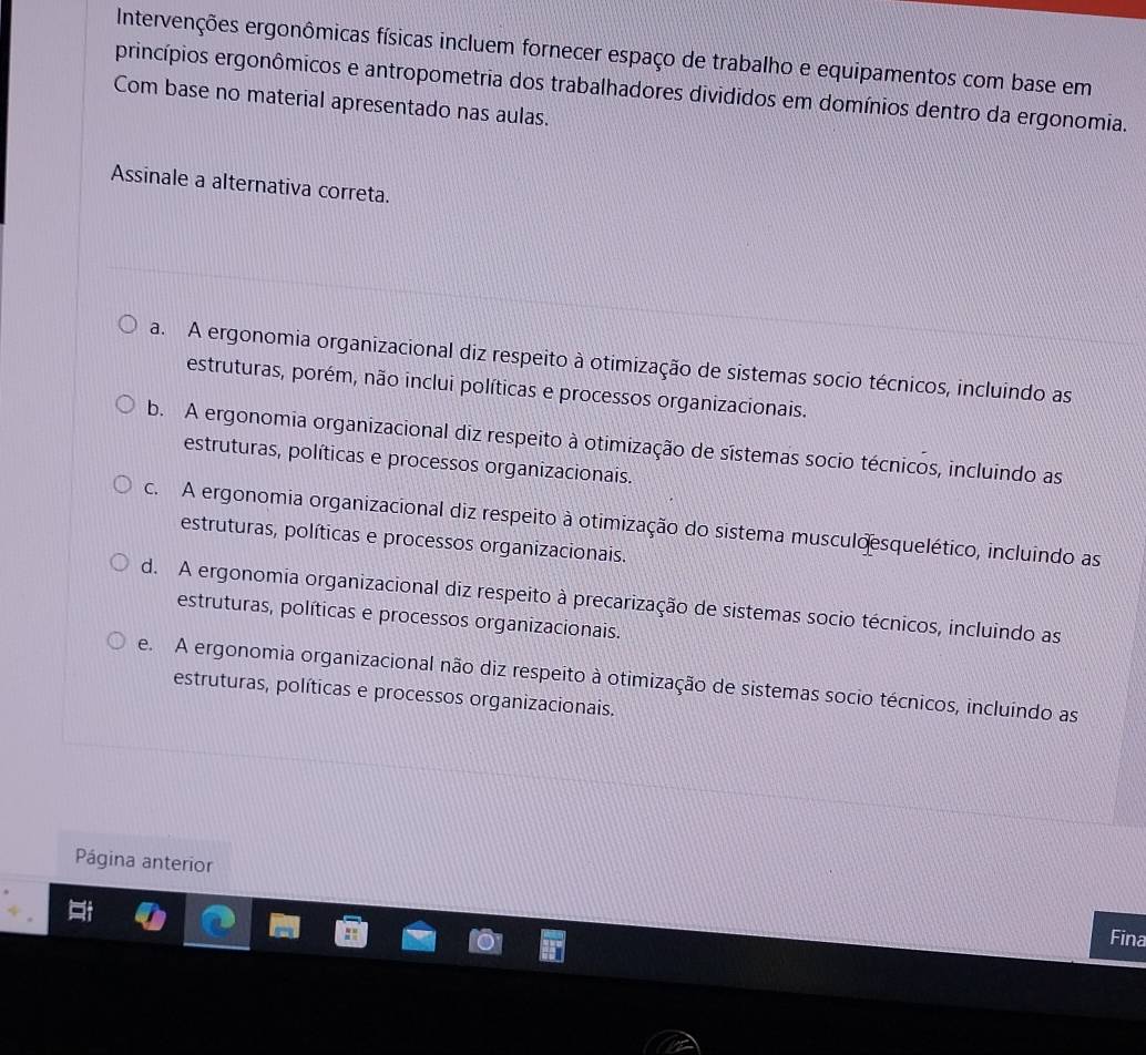 Intervenções ergonômicas físicas incluem fornecer espaço de trabalho e equipamentos com base em
princípios ergonômicos e antropometria dos trabalhadores divididos em domínios dentro da ergonomia.
Com base no material apresentado nas aulas.
Assinale a alternativa correta.
a. A ergonomia organizacional diz respeito à otimização de sistemas socio técnicos, incluindo as
estruturas, porém, não inclui políticas e processos organizacionais.
b. A ergonomia organizacional diz respeito à otimização de sístemas socio técnicos, incluindo as
estruturas, políticas e processos organizacionais.
c. A ergonomia organizacional diz respeito à otimização do sistema musculo esquelético, incluindo as
estruturas, políticas e processos organizacionais.
d. A ergonomia organizacional diz respeito à precarização de sistemas socio técnicos, incluindo as
estruturas, políticas e processos organizacionais.
e. A ergonomia organizacional não diz respeito à otimização de sistemas socio técnicos, incluindo as
estruturas, políticas e processos organizacionais.
Página anterior
Fina