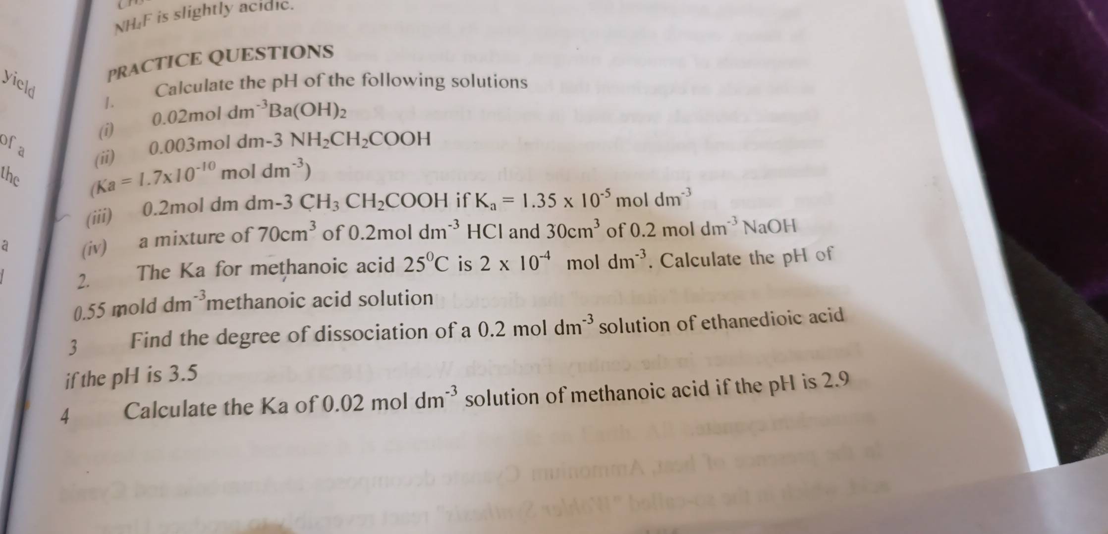 NH₄F is slightly acidic. 
PRACTICE QUESTIONS 
yield Calculate the pH of the following solutions 
1. 0.02moldm^(-3)Ba(OH)_2
(1) 
ofa 0.003mo 1dm-3NH_2CH_2COOH
(ii) 
the
(Ka=1.7* 10^(-10) mo 1dm^(-3))
(iii) 0.2mol dm dm 1-3 CH_3CH_2COOH if K_a=1.35* 10^(-5)moldm^(-3)
a 
(iv) a mixture of 70cm^3 of 0.2moldm^(-3) HCl and 30cm^3 of 0.2moldm^(-3)NaOH
2. The Ka for methanoic acid 25°C is 2* 10^(-4) mol dm^(-3). Calculate the pH of
0.55 mold dm^(-3) methanoic acid solution 
3 Find the degree of dissociation of a 0.2moldm^(-3) solution of ethanedioic acid 
if the pH is 3.5
4 Calculate the Ka of 0.02moldm^(-3) solution of methanoic acid if the pH is 2.9