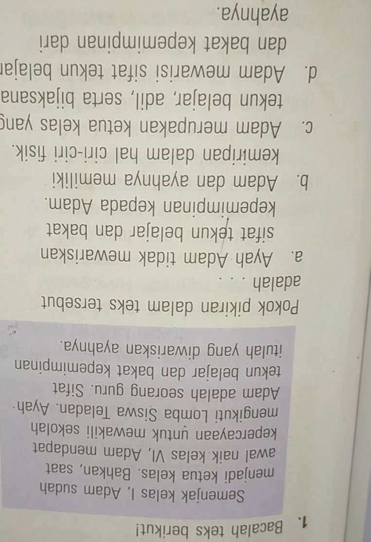 Bacalah teks berikut!
Semenjak kelas I, Adam sudah
menjadì ketua kelas. Bahkan, saat
awal naik kelas VI, Adam mendapat
kepercayaan untuk mewakili sekolah
mengikuti Lomba Siswa Teladan. Ayah·
Adam adalah seorang guru. Sifat
tekun belajar dan bakat kepemimpinan
itulah yang diwariskan ayahnya.
Pokok pikiran dalam teks tersebut
adalah . . .
a. Ayah Adam tidak mewariskan
sifat tekun belajar dan bakat
kepemimpinan kepada Adam.
b. Adam dan ayahnya memiliki
kemiripan dalam hal ciri-ciri fisik.
c. Adam merupakan ketua kelas yang
tekun belajar, adil, serta bijaksana
d. Adam mewarisi sifat tekun belajar
dan bakat kepemimpinan dari
ayahnya.