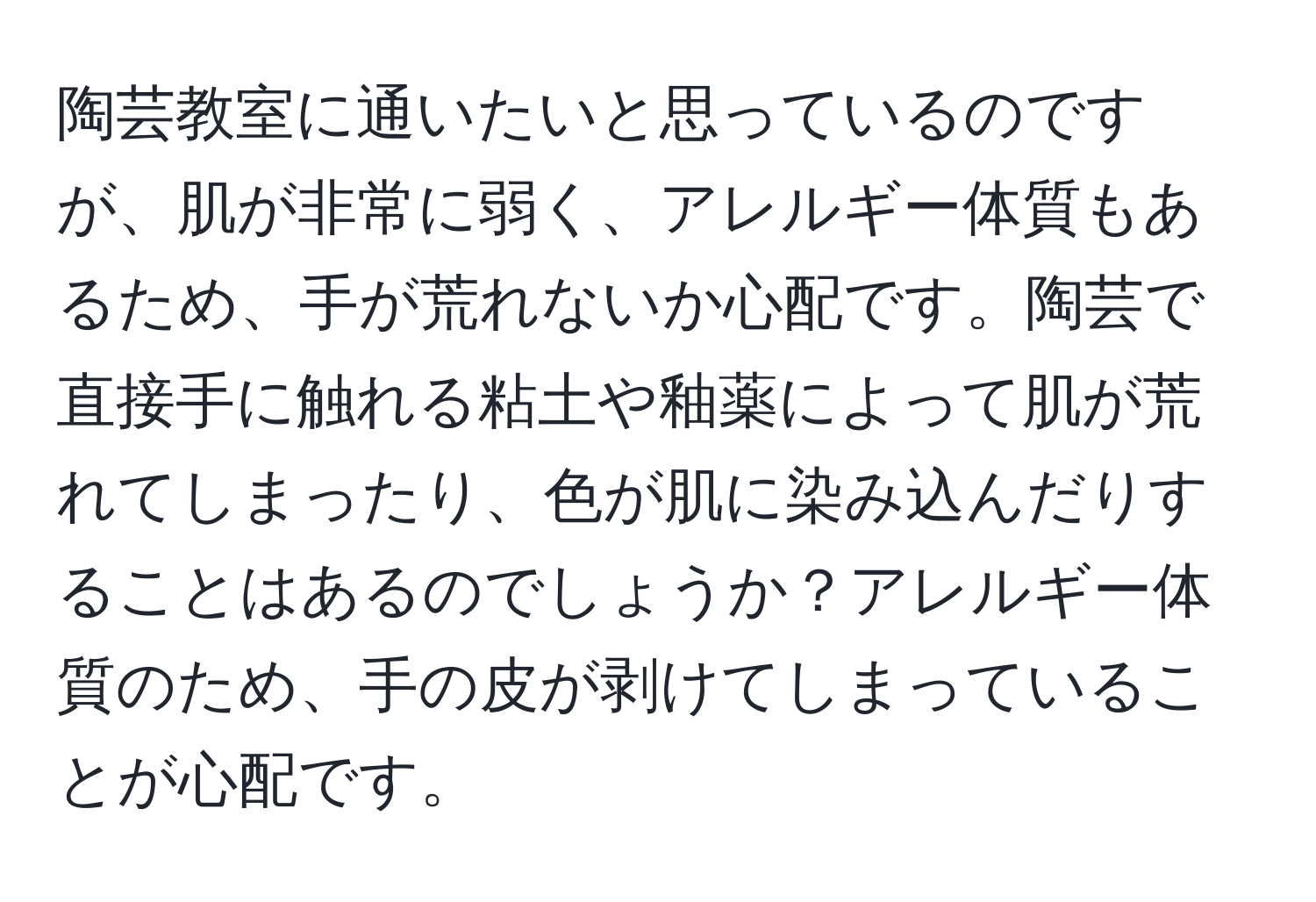 陶芸教室に通いたいと思っているのですが、肌が非常に弱く、アレルギー体質もあるため、手が荒れないか心配です。陶芸で直接手に触れる粘土や釉薬によって肌が荒れてしまったり、色が肌に染み込んだりすることはあるのでしょうか？アレルギー体質のため、手の皮が剥けてしまっていることが心配です。