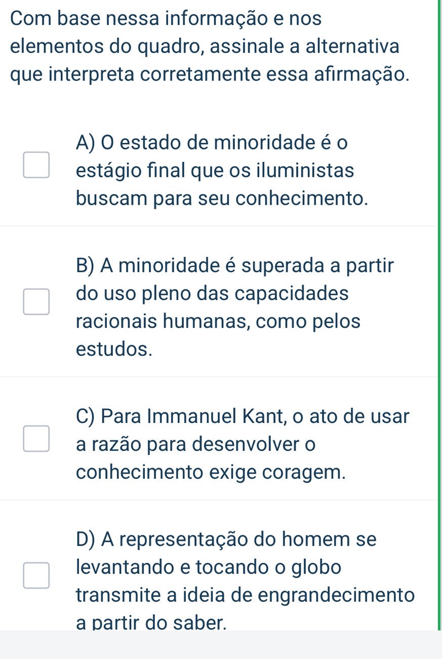 Com base nessa informação e nos
elementos do quadro, assinale a alternativa
que interpreta corretamente essa afirmação.
A) O estado de minoridade é o
estágio final que os iluministas
buscam para seu conhecimento.
B) A minoridade é superada a partir
do uso pleno das capacidades
racionais humanas, como pelos
estudos.
C) Para Immanuel Kant, o ato de usar
a razão para desenvolver o
conhecimento exige coragem.
D) A representação do homem se
levantando e tocando o globo
transmite a ideia de engrandecimento
a partir do saber.