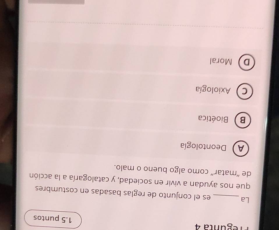 Pregunta 4 1.5 puntos
La _es el conjunto de reglas basadas en costumbres
que nos ayudan a vivir en sociedad, y catalogaría a la acción
de “matar” como algo bueno o malo.
A) Deontología
B Bioética
C Axiología
DMoral